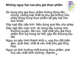 Những nguy hại của phụ gia thực phẩm 
Sử dụng phụ gia thực phẩm không đúng liều 
lượng, chủng loại nhất là phụ gia không cho 
phép dùng trong thực phẩm sẽ gây hại cho 
sức khoẻ: 
Gây ngộ độc cấp tính: Nếu dùng quá liều cho phép 
Gây ngộ độc mạn tính: dù dùng liều lượng nhỏ, 
thường xuyên, liên tục, một chất phụ gia thực 
phẩm tích luỹ trong cơ thể, gây tổn thương lâu 
dài. 
Nguy cơ gây hình thành khối u, ung thư đột biến 
gen, quái thai, nhất là các chất phụ gia tổng 
hợp. 
Nguy cơ ảnh hưởng chất lượng thực phẩm: phá 
huỷ các chất dinh dưỡng, vitamin.... 
8 
 
