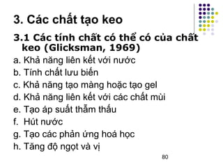 3. Các chất tạo keo 
3.1 Các tính chất có thể có của chất 
keo (Glicksman, 1969) 
a. Khả năng liên kết với nước 
b. Tính chất lưu biến 
c. Khả năng tạo màng hoặc tạo gel 
d. Khả năng liên kết với các chất mùi 
e. Tạo áp suất thẫm thấu 
f. Hút nước 
g. Tạo các phản ứng hoá học 
h. Tăng độ ngọt và vị 
80 
 