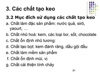 3. Các chất tạo keo 
3.2 Mục đích sử dụng các chất tạo keo 
a. Chất làm đặc sản phẩm: nước quả, sirô, 
yaourt, … 
b. Chất nhũ hoá: kem, các loại bơ, sốt, chocolate 
c. Chất ổn định nhũ tương: 
d. Chất tạo bọt: kem đánh răng, dầu gội đầu 
e. Chất làm mềm sản phẩm 
f. Chất ổn định mùi, vị 
g. Chất cải thiện tính chảy 
81 
 
