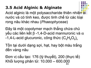 3.5 Acid Alginic & Alginate 
Acid alginic là một polysaccharide thiên nhiên ái 
nước và có tính keo, được tinh chế từ các loại 
rong nâu khác nhau (Phaeophyceae) 
Đây là một copolymer mạch thẳng chứa chủ 
yếu các liên kết b -1,4-D-acid mannuronic và a 
-1,4-L-acid glucuronic, công thức (C6H8O6)n 
Tồn tại dưới dạng sợi, hạt, hay bột màu trắng 
đến vàng nâu 
Đơn vị cấu tạo: 176 (lý thuyết), 200 (thực tế) 
Khối lượng phân tử: 10.000 – 600.000 
83 
 