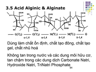 Dùng làm chất ổn định, chất tạo đông, chất tạo 
gel, chất nhũ hoá 
Không tan trong nước và các dung môi hữu cơ, 
tan chậm trong các dung dịch Carbonate Natri, 
Hydroxide Natri, TriNatri Phosphate 
84 
3.5 Acid Alginic & Alginate 
 