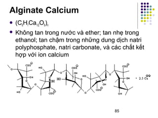  (C6H7Ca1/2O6)n 
 Không tan trong nước và ether; tan nhẹ trong 
ethanol; tan chậm trong những dung dịch natri 
polyphosphate, natri carbonate, và các chất kết 
hợp với ion calcium 
85 
Alginate Calcium 
 