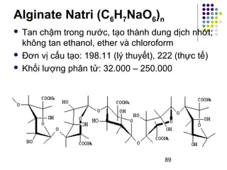  Tan chậm trong nước, tạo thành dung dịch nhớt; 
không tan ethanol, ether và chloroform 
 Đơn vị cấu tạo: 198.11 (lý thuyết), 222 (thực tế) 
 Khối lượng phân tử: 32.000 – 250.000 
89 
Alginate Natri (C6H7NaO6)n 
 