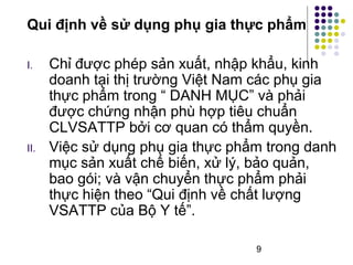 Qui định về sử dụng phụ gia thực phẩm 
I. Chỉ được phép sản xuất, nhập khẩu, kinh 
doanh tại thị trường Việt Nam các phụ gia 
thực phẩm trong “ DANH MỤC” và phải 
được chứng nhận phù hợp tiêu chuẩn 
CLVSATTP bởi cơ quan có thẩm quyền. 
II. Việc sử dụng phụ gia thực phẩm trong danh 
mục sản xuất chế biến, xử lý, bảo quản, 
bao gói; và vận chuyển thực phẩm phải 
thực hiện theo “Qui định về chất lượng 
VSATTP của Bộ Y tế”. 
9 
 