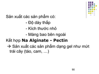 90 
Sản xuất các sản phẩm có: 
- Độ dày thấp 
- Kích thước nhỏ 
- Màng bao bên ngoài 
Kết hợp Na Alginate - Pectin 
 Sản xuất các sản phẩm dạng gel như mứt 
trái cây (táo, cam, …) 
 