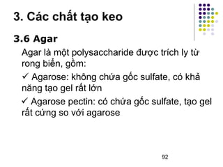 3. Các chất tạo keo 
3.6 Agar 
Agar là một polysaccharide được trích ly từ 
rong biển, gồm: 
 Agarose: không chứa gốc sulfate, có khả 
năng tạo gel rất lớn 
 Agarose pectin: có chứa gốc sulfate, tạo gel 
rất cứng so với agarose 
92 
 