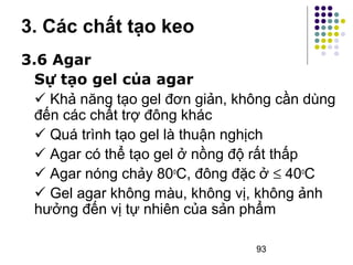 3. Các chất tạo keo 
3.6 Agar 
Sự tạo gel của agar 
 Khả năng tạo gel đơn giản, không cần dùng 
đến các chất trợ đông khác 
 Quá trình tạo gel là thuận nghịch 
 Agar có thể tạo gel ở nồng độ rất thấp 
 Agar nóng chảy 80oC, đông đặc ở £ 40oC 
 Gel agar không màu, không vị, không ảnh 
hưởng đến vị tự nhiên của sản phẩm 
93 
 