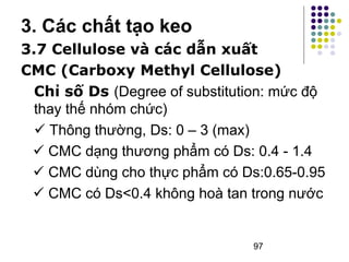 3. Các chất tạo keo 
3.7 Cellulose và các dẫn xuất 
CMC (Carboxy Methyl Cellulose) 
Chỉ số Ds (Degree of substitution: mức độ 
thay thế nhóm chức) 
 Thông thường, Ds: 0 – 3 (max) 
 CMC dạng thương phẩm có Ds: 0.4 - 1.4 
 CMC dùng cho thực phẩm có Ds:0.65-0.95 
 CMC có Ds<0.4 không hoà tan trong nước 
97 
 