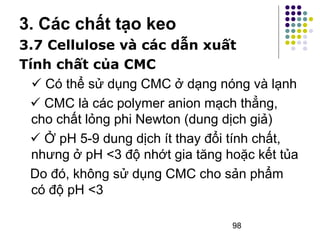3. Các chất tạo keo 
3.7 Cellulose và các dẫn xuất 
Tính chất của CMC 
 Có thể sử dụng CMC ở dạng nóng và lạnh 
 CMC là các polymer anion mạch thẳng, 
cho chất lỏng phi Newton (dung dịch giả) 
 Ở pH 5-9 dung dịch ít thay đổi tính chất, 
nhưng ở pH <3 độ nhớt gia tăng hoặc kết tủa 
Do đó, không sử dụng CMC cho sản phẩm 
có độ pH <3 
98 
 