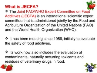 What is JECFA?
 The Joint FAO/WHO Expert Committee on Food
Additives (JECFA) is an international scientific expert
committee that is administered jointly by the Food and
Agriculture Organization of the United Nations (FAO)
and the World Health Organization (WHO).

 It has been meeting since 1956, initially to evaluate
the safety of food additives.

 Its work now also includes the evaluation of
contaminants, naturally occurring toxicants and
residues of veterinary drugs in food.
 