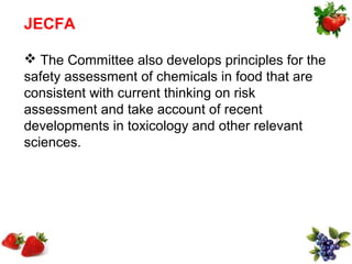 JECFA

 The Committee also develops principles for the
safety assessment of chemicals in food that are
consistent with current thinking on risk
assessment and take account of recent
developments in toxicology and other relevant
sciences.
 