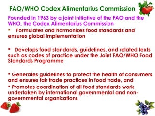 FAO/WHO Codex Alimentarius Commission
Founded in 1963 by a joint initiative of the FAO and the
WHO, the Codex Alimentarius Commission
 Formulates and harmonizes food standards and
ensures global implementation

 Develops food standards, guidelines, and related texts
such as codes of practice under the Joint FAO/WHO Food
Standards Programme

 Generates guidelines to protect the health of consumers
and ensures fair trade practices in food trade, and
 Promotes coordination of all food standards work
undertaken by international governmental and non-
governmental organizations
 