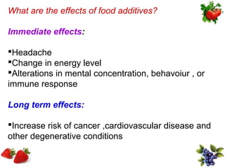 What are the effects of food additives?

Immediate effects:

Headache
Change in energy level
Alterations in mental concentration, behavoiur , or
immune response

Long term effects:

Increase risk of cancer ,cardiovascular disease and
other degenerative conditions
 