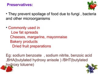 Preservatives:

• They prevent spoilage of food due to fungi , bacteria
and other microorganisms

• Commonly used in
   Low fat spreads
   Cheeses, margarine, mayonnaise
   Bakery products
    Dried fruit preparations

Eg: sodium benzoate , sodium nitrite, benzoic acid
,BHA(butylated hydroxy anisole ) /BHT(butylated
hydroxy toluene)
 