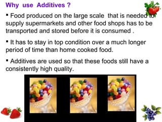 Why use Additives ?
 Food produced on the large scale that is needed to
supply supermarkets and other food shops has to be
transported and stored before it is consumed .
 It has to stay in top condition over a much longer
period of time than home cooked food.
 Additives are used so that these foods still have a
consistently high quality.
 