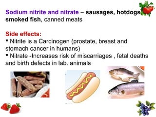 Sodium nitrite and nitrate – sausages, hotdogs,
smoked fish, canned meats

Side effects:
 Nitrite is a Carcinogen (prostate, breast and
stomach cancer in humans)
 Nitrate -Increases risk of miscarriages , fetal deaths
and birth defects in lab. animals
 