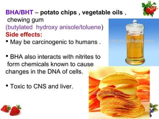 BHA/BHT – potato chips , vegetable oils ,
 chewing gum
(butylated hydroxy anisole/toluene)
Side effects:
 May be carcinogenic to humans .

 BHA also interacts with nitrites to
 form chemicals known to cause
changes in the DNA of cells.

 Toxic to CNS and liver.
 