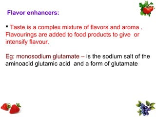 Flavor enhancers:

 Taste is a complex mixture of flavors and aroma .
Flavourings are added to food products to give or
intensify flavour.

Eg: monosodium glutamate – is the sodium salt of the
aminoacid glutamic acid and a form of glutamate
 