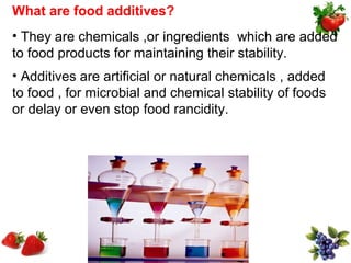 What are food additives?
• They are chemicals ,or ingredients which are added
to food products for maintaining their stability.
• Additives are artificial or natural chemicals , added
to food , for microbial and chemical stability of foods
or delay or even stop food rancidity.
 