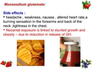 Monosodium glutamate:

Side effects :
 headache , weakness, nausea , altered heart rate,a
burning sensation in the forearms and back of the
neck ,tightness in the chest.
 Neoantal exposure is linked to stunted growth and
obesity – due to reduction in release of GH.
 