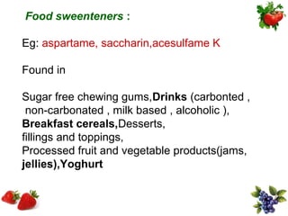 Food sweenteners :

Eg: aspartame, saccharin,acesulfame K

Found in

Sugar free chewing gums,Drinks (carbonted ,
 non-carbonated , milk based , alcoholic ),
Breakfast cereals,Desserts,
fillings and toppings,
Processed fruit and vegetable products(jams,
jellies),Yoghurt
 