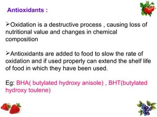 Antioxidants :

Oxidation is a destructive process , causing loss of
nutritional value and changes in chemical
composition

Antioxidants are added to food to slow the rate of
oxidation and if used properly can extend the shelf life
of food in which they have been used.

Eg: BHA( butylated hydroxy anisole) , BHT(butylated
hydroxy toulene)
 