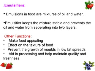 Emulsifiers:

 Emulsions in food are mixtures of oil and water.

Emulsifier keeps the mixture stable and prevents the
oil and water from seperating into two layers.

 Other Functions:
• Make food appealing
• Effect on the texture of food
• Prevent the growth of moulds in low fat spreads
• Aid in processing and help maintain quality and
freshness
 