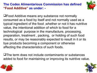 The Codex Alimentarious Commission has defined
“Food Additive” as under: -

Food Additive means any substance not normally
consumed as a food by itself and not normally used as a
typical ingredient of the food ,whether or not it has nutritive
value, the intentional addition of which to food for a
technological purpose in the manufacture, processing,
preparation, treatment , packing, or holding of such food
results, or may be reasonably expected to result in it or its
bye products becoming a component or otherwise
affecting the characteristics of such foods.

The term does not include contaminants or substances
added to food for maintaining or improving its nutritive value.
 