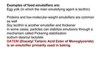 Examples of food emulsifiers are:
Egg yolk (in which the main emulsifying agent is lecithin)

Proteins and low-molecular-weight emulsifiers are common
as well
Soy lecithin is another emulsifier and thickener
In some cases, particles can stabilize emulsions through a
mechanism called Pickering stabilization
sodium stearoyl lactylate
DATEM (Diacetyl Tartaric Acid Ester of Monoglyceride)
is an emulsifier primarily used in baking
 