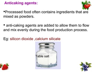 Anticaking agents:

Processed food often contains ingredients that are
mixed as powders.

 anti-caking agents are added to allow them to flow
and mix evenly during the food production process.

Eg: silicon dioxide ,calcium silicate



                    Table salt
 