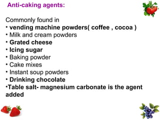 Anti-caking agents:

Commonly found in
• vending machine powders( coffee , cocoa )
• Milk and cream powders
• Grated cheese
• Icing sugar
• Baking powder
• Cake mixes
• Instant soup powders
• Drinking chocolate
•Table salt- magnesium carbonate is the agent
added
 