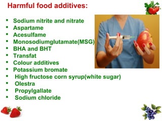 Harmful food additives:
   Sodium nitrite and nitrate
   Aspartame
   Acesulfame
   Monosodiumglutamate(MSG)
   BHA and BHT
   Transfat
   Colour additives
   Potassium bromate
   High fructose corn syrup(white sugar)
   Olestra
   Propylgallate
   Sodium chloride
 