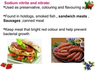 Sodium nitrite and nitrate:
Used as preservative, colouring and flavouring agent

Found in hotdogs, smoked fish , sandwich meats ,
Sausages ,canned meat

Keep meat that bright red colour and help prevent
bacterial growth
 