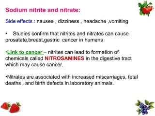 Sodium nitrite and nitrate:
Side effects : nausea , dizziness , headache ,vomiting

• Studies confirm that nitrites and nitrates can cause
prosatate,breast,gastric cancer in humans

•Link to cancer – nitrites can lead to formation of
chemicals called NITROSAMINES in the digestive tract
which may cause cancer.

•Nitrates are associated with increased miscarriages, fetal
deaths , and birth defects in laboratory animals.
 