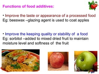 Functions of food additives:

• Improve the taste or appearance of a processed food
Eg: beeswax –glazing agent is used to coat apples


• Improve the keeping quality or stability of a food
Eg: sorbitol –added to mixed dried fruit to maintain
moisture level and softness of the fruit
 