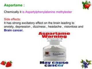 Aspartame :
Chemically it is Aspartylphenylalanine methylester

Side effects:
It has strong excitatory effect on the brain leading to
anxiety, depression , dizziness , headache , visionloss and
Brain cancer.
 