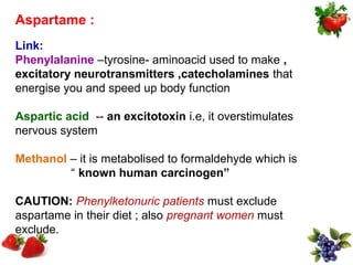 Aspartame :
Link:
Phenylalanine –tyrosine- aminoacid used to make ,
excitatory neurotransmitters ,catecholamines that
energise you and speed up body function

Aspartic acid -- an excitotoxin i.e, it overstimulates
nervous system

Methanol – it is metabolised to formaldehyde which is
         “ known human carcinogen”

CAUTION: Phenylketonuric patients must exclude
aspartame in their diet ; also pregnant women must
exclude.
 
