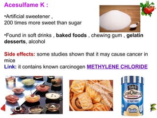 Acesulfame K :
•Artificial sweetener ,
200 times more sweet than sugar

•Found in soft drinks , baked foods , chewing gum , gelatin
desserts, alcohol

Side effects: some studies shown that it may cause cancer in
mice
Link: it contains known carcinogen METHYLENE CHLORIDE
 