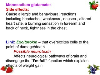 Monosodium glutamate:
Side effects:
Cause allergic and behavioural reactions
including headache , weakness , nausea , altered
heart rate, a burning sensation in forearm and
back of neck, tightness in the chest


Link: Excitotoxin – that overexcites cells to the
point of damage/death
     Possible neurotoxin
     Affects neurological pathways of brain and
disengage the “I’m full” function which explains
effects of weight gain
 
