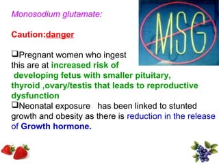 Monosodium glutamate:

Caution:danger

Pregnant women who ingest
this are at increased risk of
 developing fetus with smaller pituitary,
thyroid ,ovary/testis that leads to reproductive
dysfunction
Neonatal exposure has been linked to stunted
growth and obesity as there is reduction in the release
of Growth hormone.
 