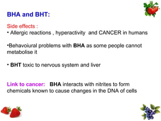 BHA and BHT:
Side effects :
• Allergic reactions , hyperactivity and CANCER in humans

•Behavoiural problems with BHA as some people cannot
metabolise it

• BHT toxic to nervous system and liver


Link to cancer: BHA interacts with nitrites to form
chemicals known to cause changes in the DNA of cells
 