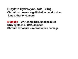 Butylate Hydroxyanisole(BHA)
Chronic exposure – gall bladder, endocrine,
lungs, thorax -tumors

Mutagen – DNA inhibition, unscheduled
DNA synthesis, DNA damage
Chronic exposure – reproductive damage
 