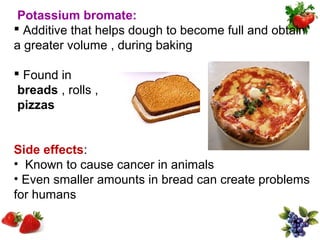 Potassium bromate:
 Additive that helps dough to become full and obtain
a greater volume , during baking

 Found in
 breads , rolls ,
 pizzas


Side effects:
• Known to cause cancer in animals
• Even smaller amounts in bread can create problems
for humans
 