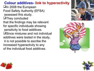 Colour additives- link to hyperactivity
In 2008 the European
Food Safety Authority (EFSA)
 assessed this study.
They concluded
that the findings may be relevant
for specific individuals showing
 sensitivity to food additives.
Since mixtures and not individual
additives were tested in the study,
 it is not possible to ascribe the
increased hyperactivity to any
of the individual food additives.
 