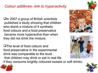 Colour additives- link to hyperactivity


In 2007 a group of British scientists
 published a study showing that children
who drank a mixture of 4 synthetic
food colours and a food preservative
 became more hyperactive than when
they did not drink the mixture.

The level of food colours and
food preservative in the experimental
drink was comparable to the level
 that children may drink or eat in real life
if they consume brightly coloured sweets or soft drinks.
 