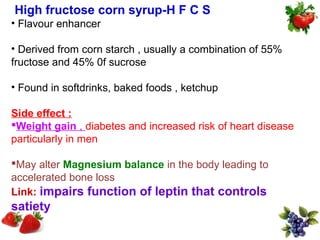 High fructose corn syrup-H F C S
• Flavour enhancer

• Derived from corn starch , usually a combination of 55%
fructose and 45% 0f sucrose

• Found in softdrinks, baked foods , ketchup

Side effect :
Weight gain , diabetes and increased risk of heart disease
particularly in men

May alter Magnesium balance in the body leading to
accelerated bone loss
Link: impairs function of leptin that controls
satiety
 
