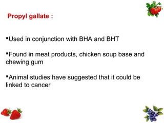 Propyl gallate :


Used in conjunction with BHA and BHT

Found in meat products, chicken soup base and
chewing gum

Animal studies have suggested that it could be
linked to cancer
 