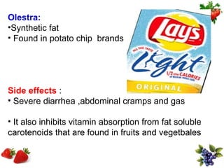Olestra:
•Synthetic fat
• Found in potato chip brands




Side effects :
• Severe diarrhea ,abdominal cramps and gas

• It also inhibits vitamin absorption from fat soluble
carotenoids that are found in fruits and vegetbales
 