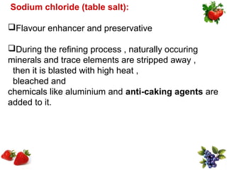Sodium chloride (table salt):

Flavour enhancer and preservative

During the refining process , naturally occuring
minerals and trace elements are stripped away ,
 then it is blasted with high heat ,
 bleached and
chemicals like aluminium and anti-caking agents are
added to it.
 