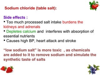 Sodium chloride (table salt):

Side effects :
 Too much processed salt intake burdens the
kidneys and adrenals
 Depletes calcium and interferes with absorption of
essential nutrients
 Causes high BP, heart attack and stroke

“low sodium salt” is more toxic , as chemicals
are added to it to remove sodium and simulate the
synthetic taste of salts
 